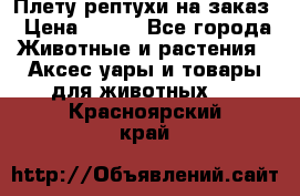 Плету рептухи на заказ › Цена ­ 450 - Все города Животные и растения » Аксесcуары и товары для животных   . Красноярский край